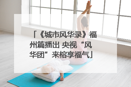 《城市风华录》福州篇播出 央视“风华团”来榕享福气