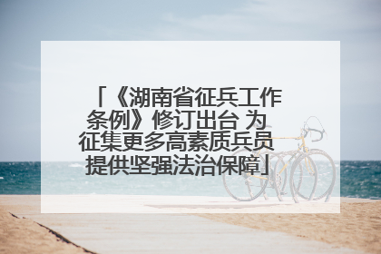 《湖南省征兵工作条例》修订出台 为征集更多高素质兵员提供坚强法治保障