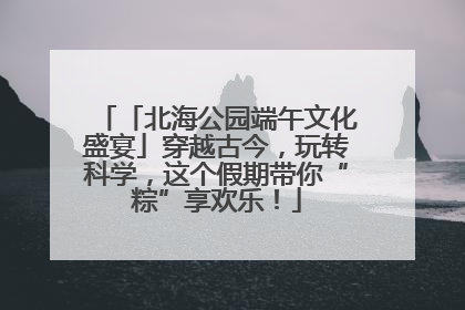 「北海公园端午文化盛宴」穿越古今，玩转科学，这个假期带你“粽”享欢乐！