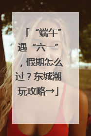 “端午”遇“六一”，假期怎么过？东城潮玩攻略→