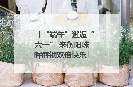 “端午”邂逅“六一” 来衡阳珠晖解锁双倍快乐