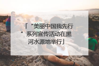 “美丽中国我先行”系列宣传活动在黑河水源地举行
