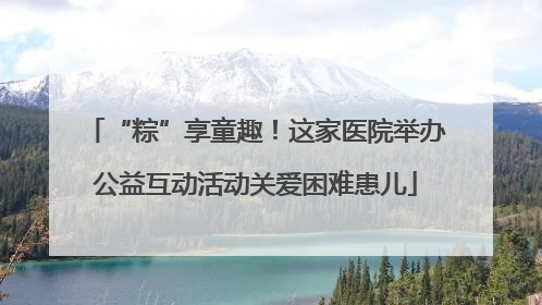 “粽”享童趣！这家医院举办公益互动活动关爱困难患儿
