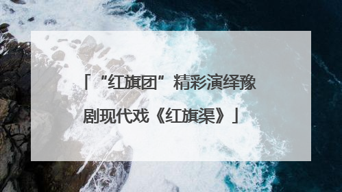 “红旗团”精彩演绎豫剧现代戏《红旗渠》