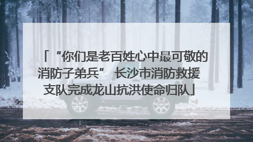 “你们是老百姓心中最可敬的消防子弟兵” 长沙市消防救援支队完成龙山抗洪使命归队