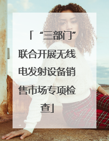 “三部门”联合开展无线电发射设备销售市场专项检查