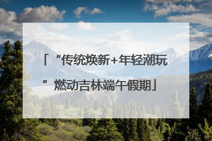 “传统焕新+年轻潮玩”燃动吉林端午假期