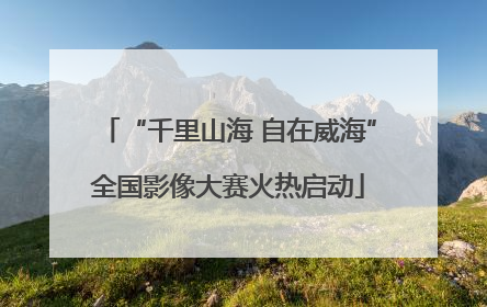 “千里山海 自在威海”全国影像大赛火热启动