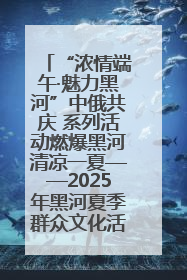 “浓情端午·魅力黑河”中俄共庆 系列活动燃爆黑河清凉一夏——2025年黑河夏季群众文化活动启幕 多元文化赋能边境文旅新高地