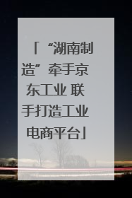 “湖南制造”牵手京东工业 联手打造工业电商平台