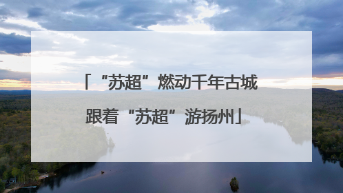“苏超”燃动千年古城 跟着“苏超”游扬州