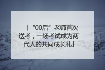 “00后”老师首次送考，一场考试成为两代人的共同成长礼
