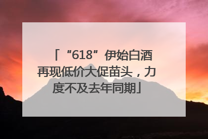 “618”伊始白酒再现低价大促苗头，力度不及去年同期