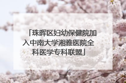 珠晖区妇幼保健院加入中南大学湘雅医院全科医学专科联盟