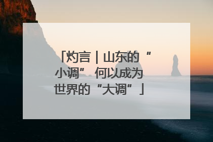 灼言｜山东的“小调” 何以成为世界的“大调”