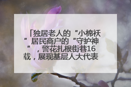 独居老人的“小棉袄”居民商户的“守护神”，警花扎根街巷16载，展现基层人大代表的炽热情怀
