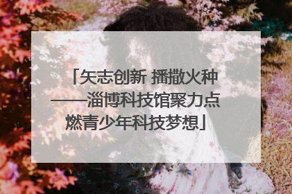 矢志创新 播撒火种——淄博科技馆聚力点燃青少年科技梦想