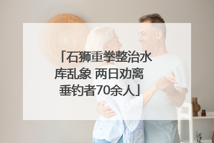 石狮重拳整治水库乱象 两日劝离垂钓者70余人