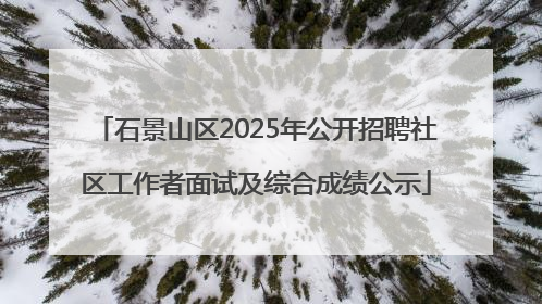 石景山区2025年公开招聘社区工作者面试及综合成绩公示