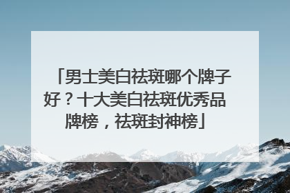 男士美白祛斑哪个牌子好？十大美白祛斑优秀品牌榜，祛斑封神榜