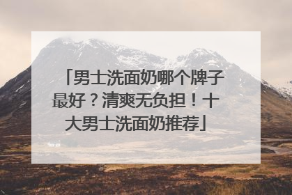 男士洗面奶哪个牌子最好？清爽无负担！十大男士洗面奶推荐