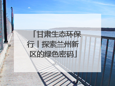 甘肃生态环保行丨探索兰州新区的绿色密码