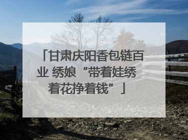 甘肃庆阳香包链百业 绣娘“带着娃绣着花挣着钱”