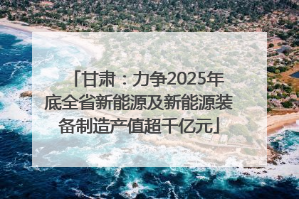 甘肃：力争2025年底全省新能源及新能源装备制造产值超千亿元