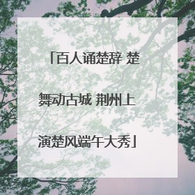 百人诵楚辞 楚舞动古城 荆州上演楚风端午大秀