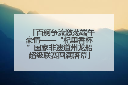 百舸争流激荡端午豪情——“杞里香杯”国家非遗道州龙船超级联赛圆满落幕