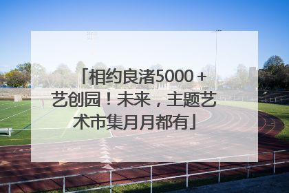 相约良渚5000＋艺创园！未来，主题艺术市集月月都有
