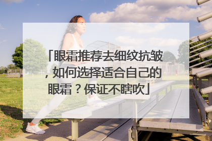 眼霜推荐去细纹抗皱，如何选择适合自己的眼霜？保证不瞎吹