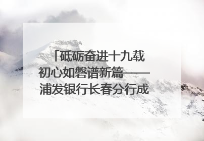 砥砺奋进十九载 初心如磐谱新篇——浦发银行长春分行成立19周年助力吉林省全面振兴纪实