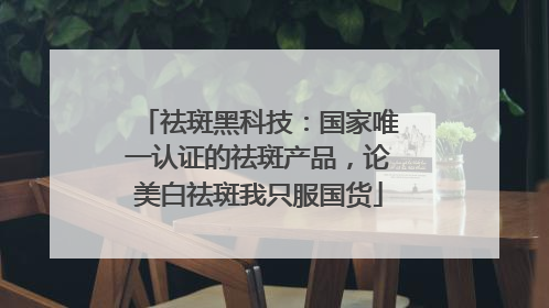祛斑黑科技：国家唯一认证的祛斑产品，论美白祛斑我只服国货