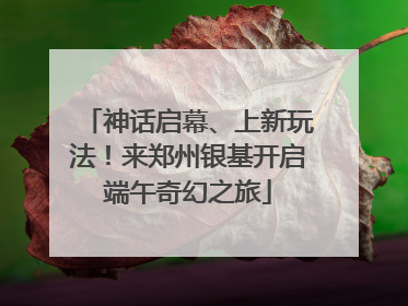 神话启幕、上新玩法！来郑州银基开启端午奇幻之旅