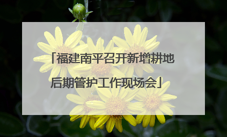 福建南平召开新增耕地后期管护工作现场会
