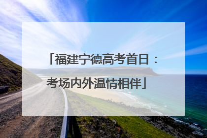 福建宁德高考首日：考场内外温情相伴