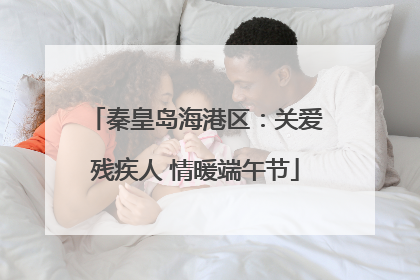 秦皇岛海港区：关爱残疾人 情暖端午节