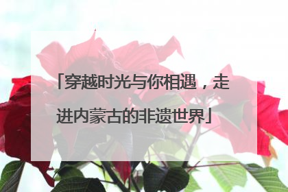 穿越时光与你相遇，走进内蒙古的非遗世界