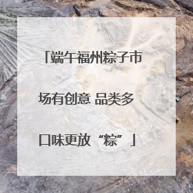 端午福州粽子市场有创意 品类多口味更放“粽”