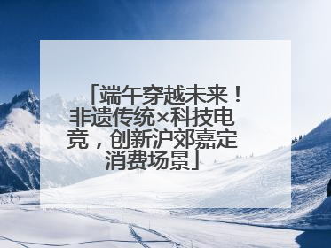 端午穿越未来！非遗传统×科技电竞，创新沪郊嘉定消费场景