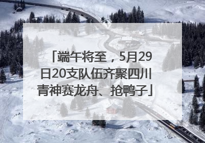 端午将至，5月29日20支队伍齐聚四川青神赛龙舟、抢鸭子