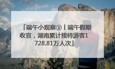 端午小观察③丨端午假期收官，湖南累计接待游客1728.81万人次