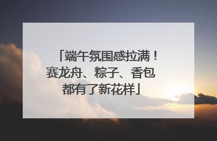 端午氛围感拉满！赛龙舟、粽子、香包都有了新花样