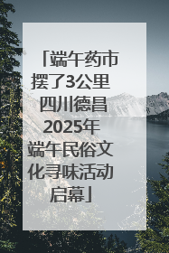 端午药市摆了3公里 四川德昌2025年端午民俗文化寻味活动启幕