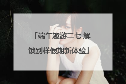 端午趣游二七 解锁别样假期新体验
