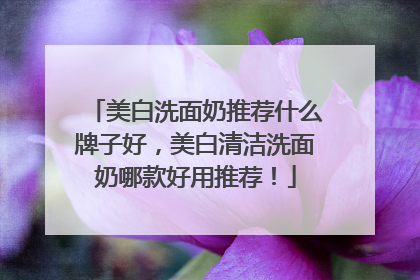 美白洗面奶推荐什么牌子好，美白清洁洗面奶哪款好用推荐！