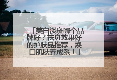 美白淡斑哪个品牌好？祛斑效果好的护肤品推荐，焕白肌肤养成系！