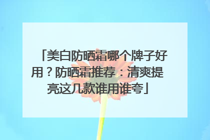 美白防晒霜哪个牌子好用？防晒霜推荐：清爽提亮这几款谁用谁夸