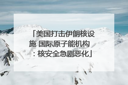 美国打击伊朗核设施 国际原子能机构：核安全急剧恶化
